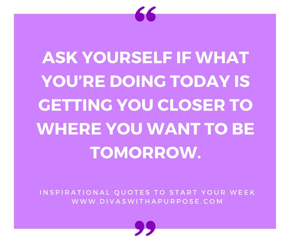 Ask yourself if what you’re doing today is getting you closer to where you want to be tomorrow. | Inspirational Quotes To Start Your Week